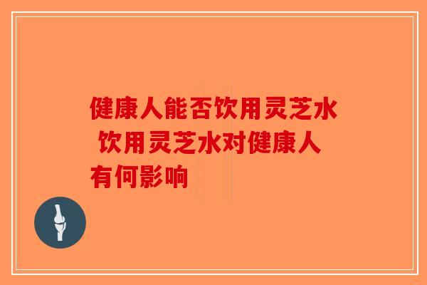健康人能否饮用灵芝水 饮用灵芝水对健康人有何影响