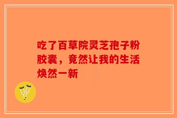 吃了百草院灵芝孢子粉胶囊，竟然让我的生活焕然一新