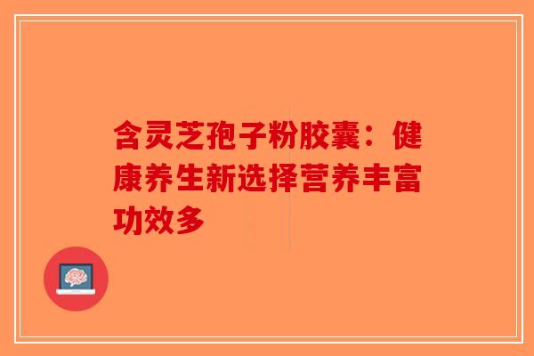 含灵芝孢子粉胶囊：健康养生新选择营养丰富功效多