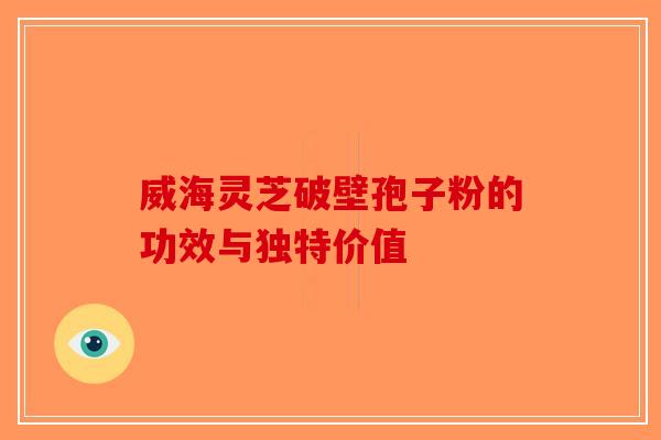 威海灵芝破壁孢子粉的功效与独特价值
