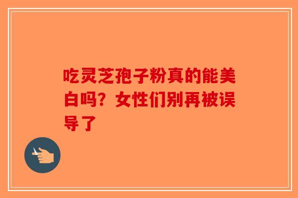 吃灵芝孢子粉真的能美白吗？女性们别再被误导了