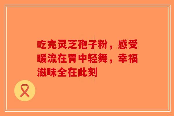 吃完灵芝孢子粉，感受暖流在胃中轻舞，幸福滋味全在此刻