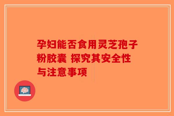 孕妇能否食用灵芝孢子粉胶囊 探究其安全性与注意事项