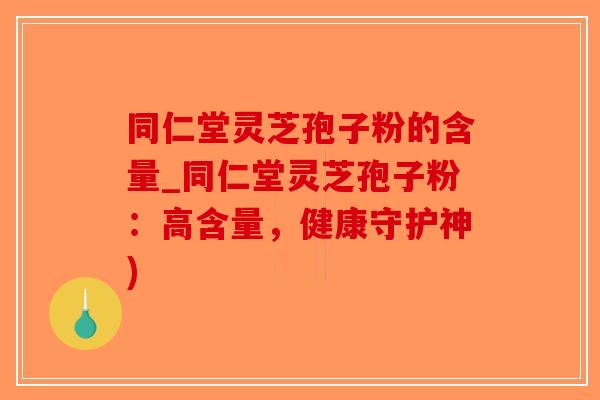 同仁堂灵芝孢子粉的含量_同仁堂灵芝孢子粉：高含量，健康守护神)