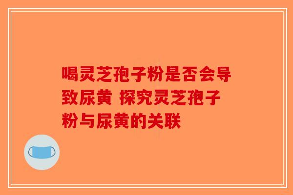 喝灵芝孢子粉是否会导致尿黄 探究灵芝孢子粉与尿黄的关联