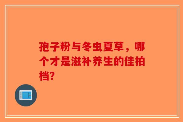 孢子粉与冬虫夏草，哪个才是滋补养生的佳拍档？