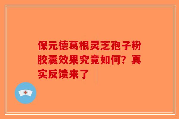 保元德葛根灵芝孢子粉胶囊效果究竟如何？真实反馈来了