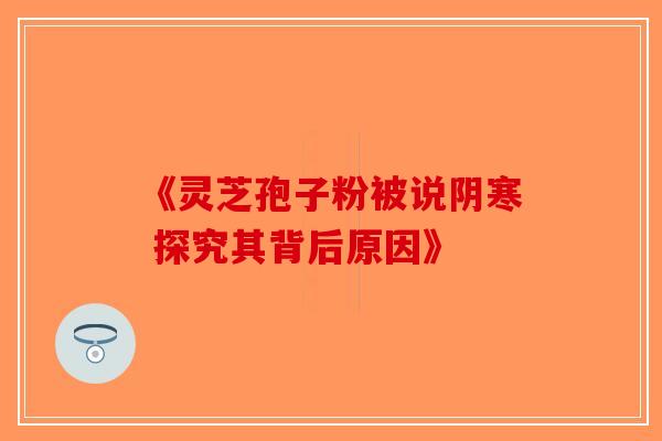《灵芝孢子粉被说阴寒 探究其背后原因》