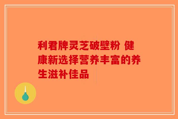 利君牌灵芝破壁粉 健康新选择营养丰富的养生滋补佳品