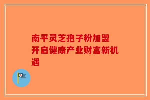 南平灵芝孢子粉加盟 开启健康产业财富新机遇