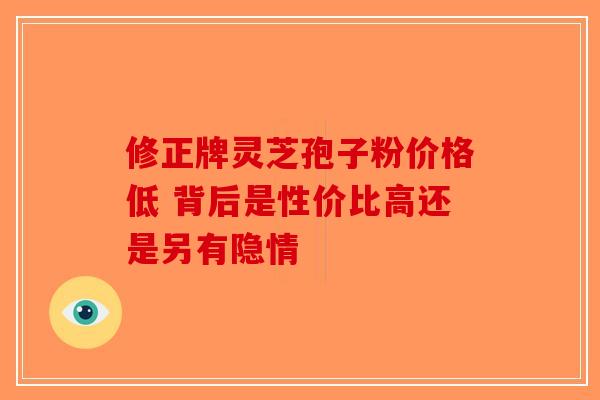 修正牌灵芝孢子粉价格低 背后是性价比高还是另有隐情