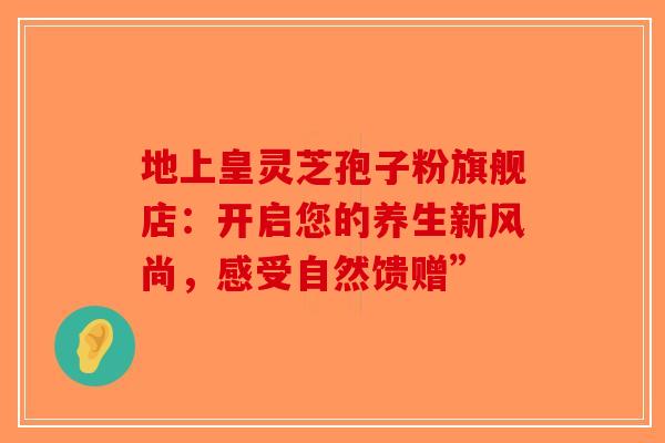 地上皇灵芝孢子粉旗舰店：开启您的养生新风尚，感受自然馈赠”