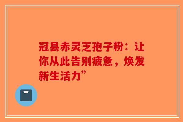 冠县赤灵芝孢子粉：让你从此告别疲惫，焕发新生活力”
