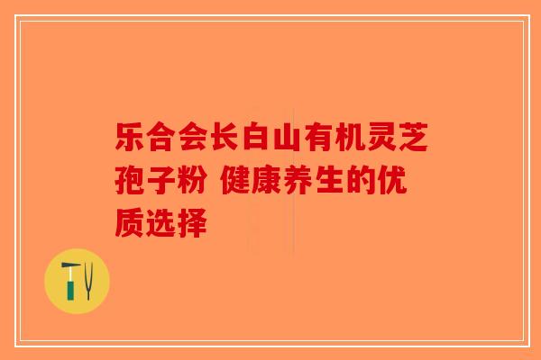 乐合会长白山有机灵芝孢子粉 健康养生的优质选择