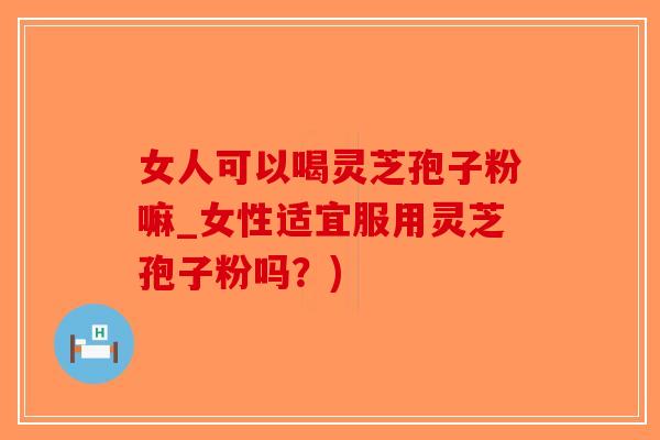 女人可以喝灵芝孢子粉嘛_女性适宜服用灵芝孢子粉吗？)
