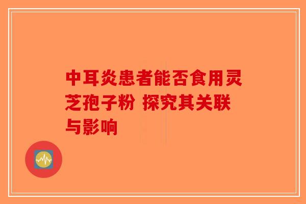 中耳炎患者能否食用灵芝孢子粉 探究其关联与影响