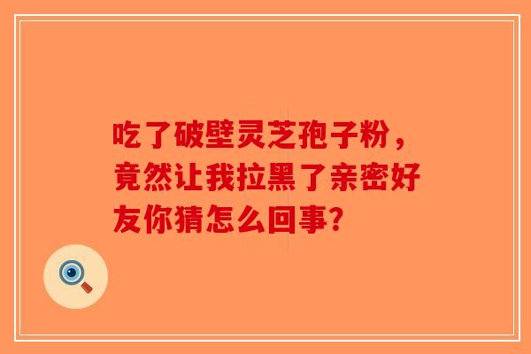 吃了破壁灵芝孢子粉，竟然让我拉黑了亲密好友你猜怎么回事？