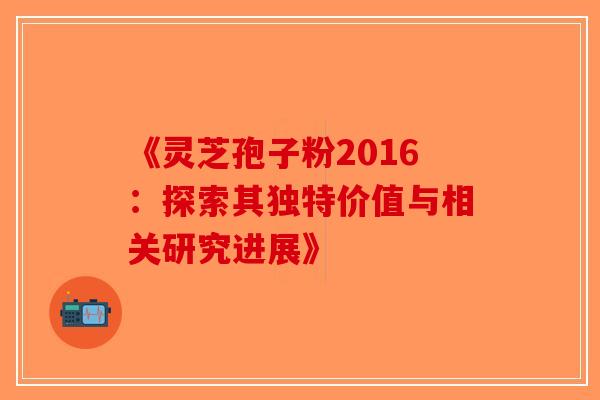 《灵芝孢子粉2016：探索其独特价值与相关研究进展》