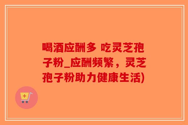喝酒应酬多 吃灵芝孢子粉_应酬频繁，灵芝孢子粉助力健康生活)