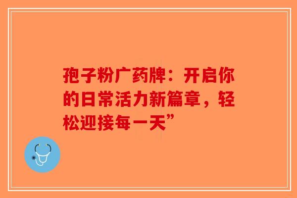 孢子粉广药牌：开启你的日常活力新篇章，轻松迎接每一天”