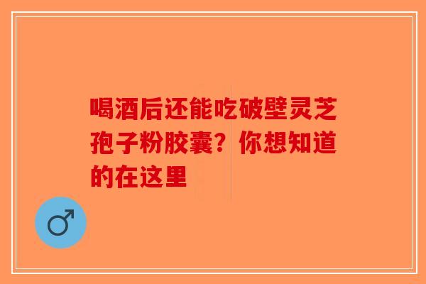 喝酒后还能吃破壁灵芝孢子粉胶囊？你想知道的在这里