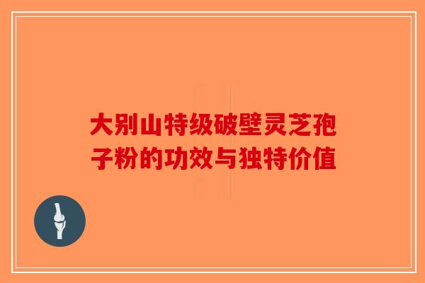 大别山特级破壁灵芝孢子粉的功效与独特价值