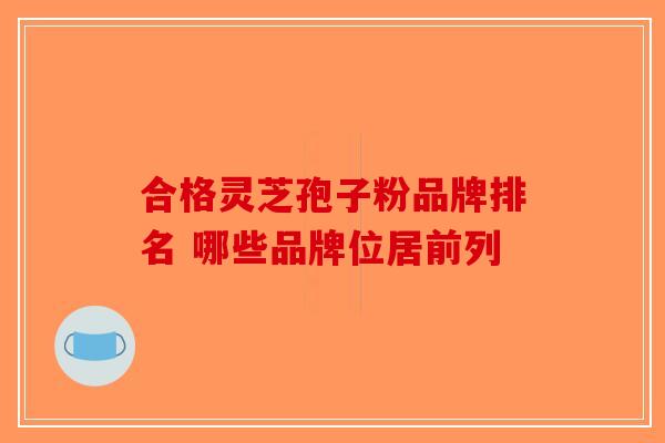 合格灵芝孢子粉品牌排名 哪些品牌位居前列