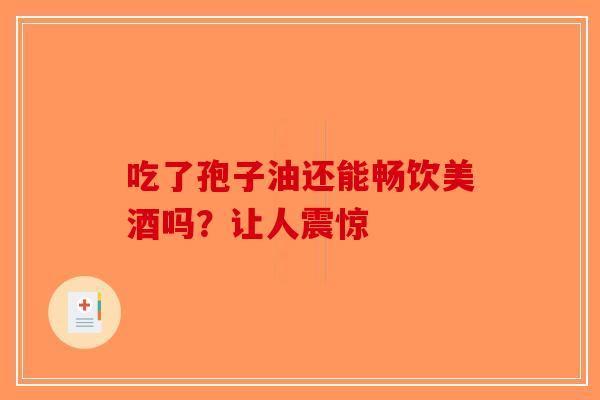 吃了孢子油还能畅饮美酒吗？让人震惊