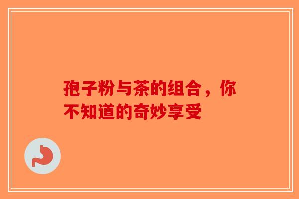 孢子粉与茶的组合，你不知道的奇妙享受