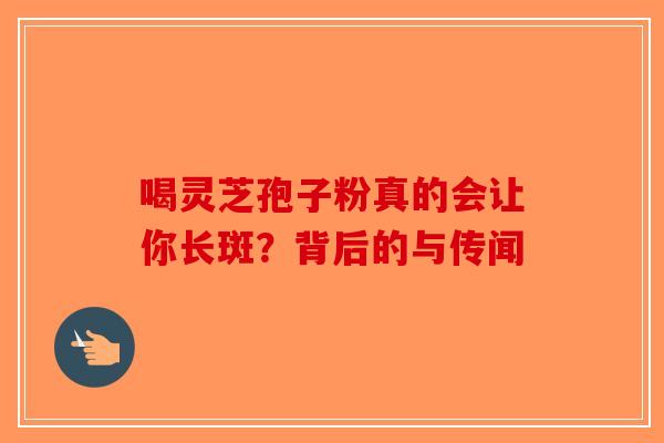喝灵芝孢子粉真的会让你长斑？背后的与传闻