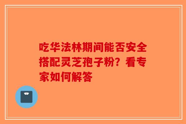 吃华法林期间能否安全搭配灵芝孢子粉？看专家如何解答