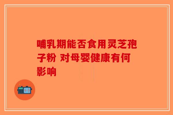 哺乳期能否食用灵芝孢子粉 对母婴健康有何影响