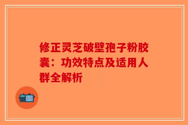 修正灵芝破壁孢子粉胶囊：功效特点及适用人群全解析
