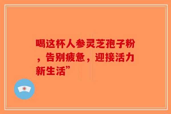 喝这杯人参灵芝孢子粉，告别疲惫，迎接活力新生活”