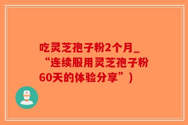 吃灵芝孢子粉2个月_“连续服用灵芝孢子粉60天的体验分享”)