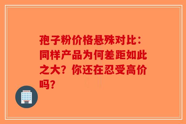 孢子粉价格悬殊对比：同样产品为何差距如此之大？你还在忍受高价吗？
