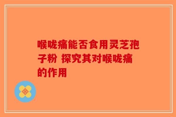 喉咙痛能否食用灵芝孢子粉 探究其对喉咙痛的作用