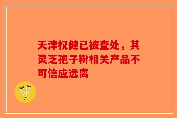 天津权健已被查处，其灵芝孢子粉相关产品不可信应远离