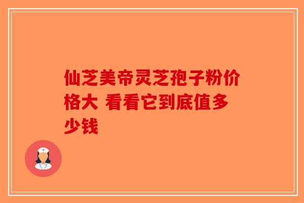 仙芝美帝灵芝孢子粉价格大 看看它到底值多少钱