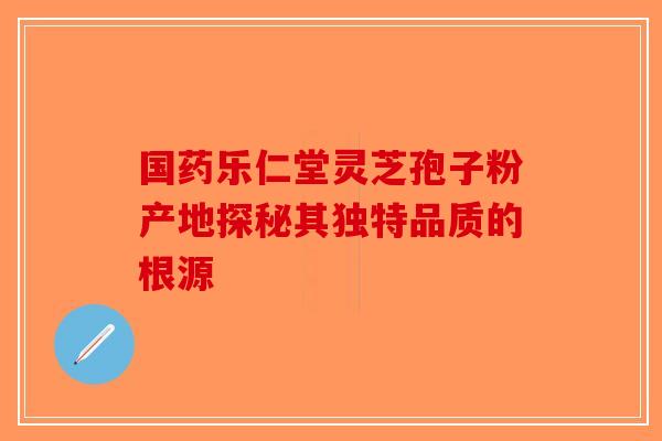 国药乐仁堂灵芝孢子粉产地探秘其独特品质的根源