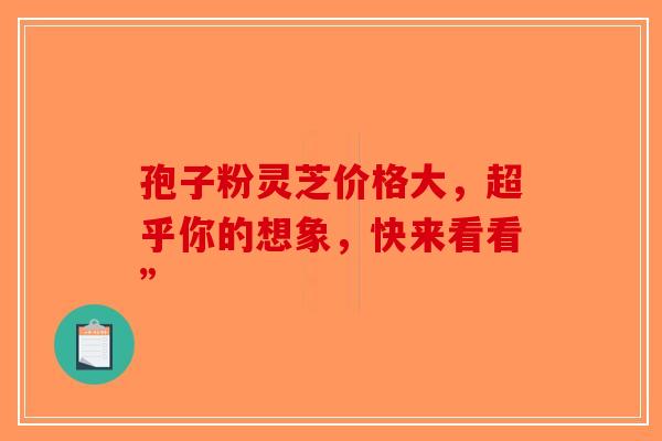 孢子粉灵芝价格大，超乎你的想象，快来看看”