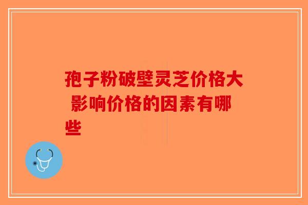 孢子粉破壁灵芝价格大 影响价格的因素有哪些