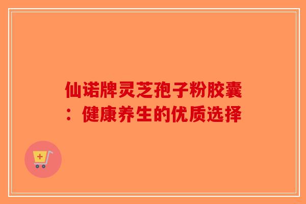 仙诺牌灵芝孢子粉胶囊：健康养生的优质选择