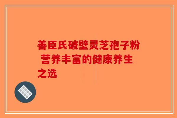 善臣氏破壁灵芝孢子粉 营养丰富的健康养生之选