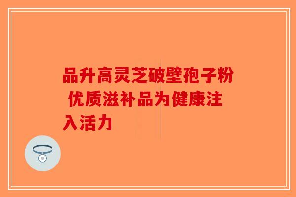 品升高灵芝破壁孢子粉 优质滋补品为健康注入活力