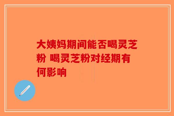 大姨妈期间能否喝灵芝粉 喝灵芝粉对经期有何影响
