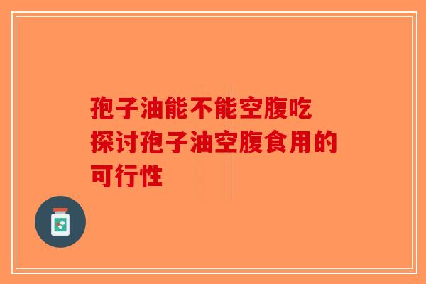孢子油能不能空腹吃 探讨孢子油空腹食用的可行性