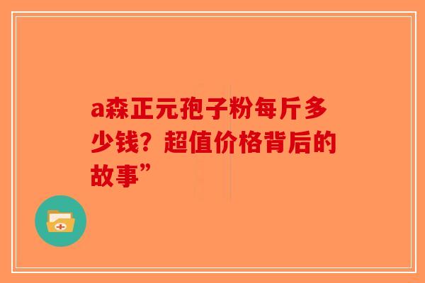 a森正元孢子粉每斤多少钱？超值价格背后的故事”