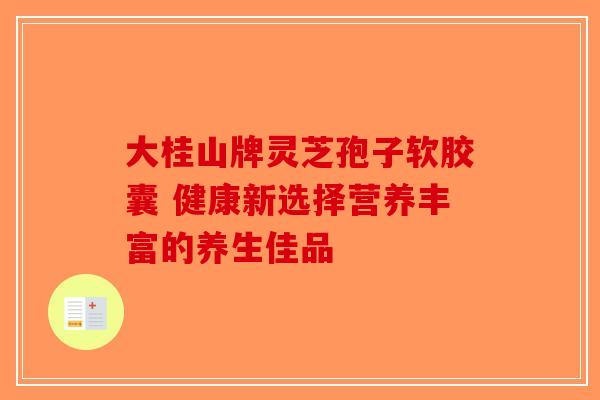 大桂山牌灵芝孢子软胶囊 健康新选择营养丰富的养生佳品