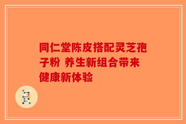 同仁堂陈皮搭配灵芝孢子粉 养生新组合带来健康新体验